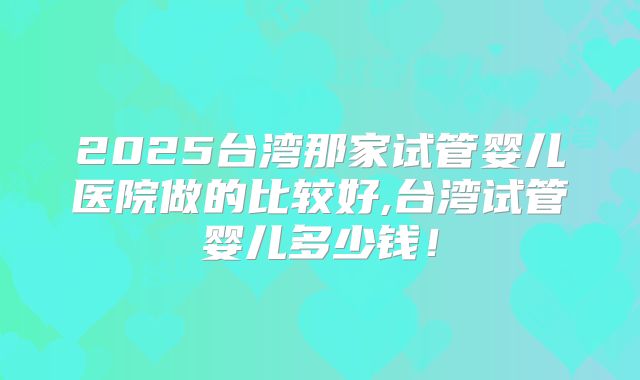 2025台湾那家试管婴儿医院做的比较好,台湾试管婴儿多少钱！