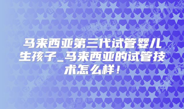 马来西亚第三代试管婴儿生孩子_马来西亚的试管技术怎么样！