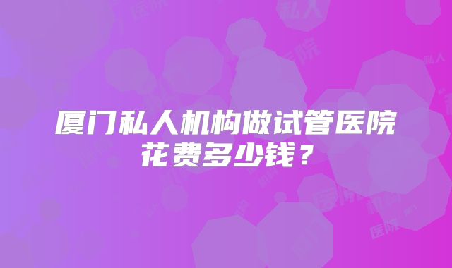 厦门私人机构做试管医院花费多少钱？