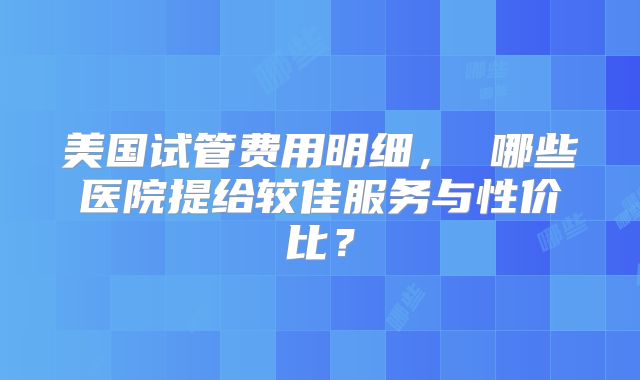 美国试管费用明细， 哪些医院提给较佳服务与性价比？