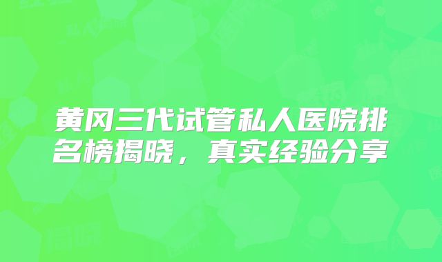 黄冈三代试管私人医院排名榜揭晓，真实经验分享