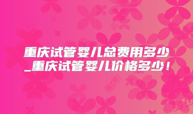重庆试管婴儿总费用多少_重庆试管婴儿价格多少!