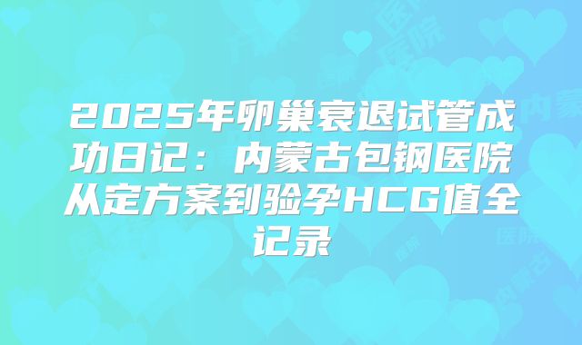 2025年卵巢衰退试管成功日记：内蒙古包钢医院从定方案到验孕HCG值全记录