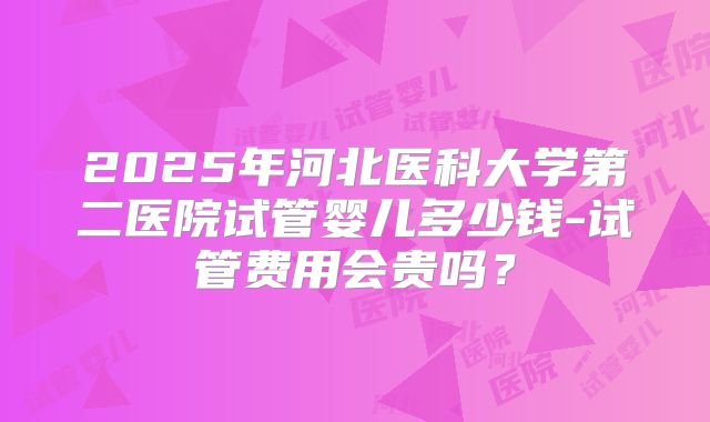 2025年河北医科大学第二医院试管婴儿多少钱-试管费用会贵吗？