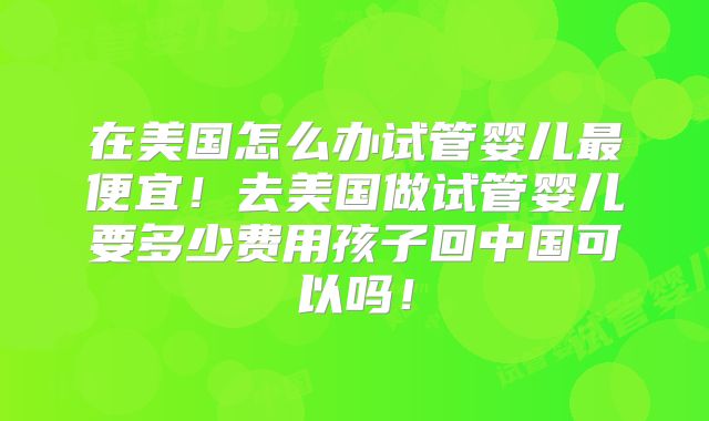 在美国怎么办试管婴儿最便宜！去美国做试管婴儿要多少费用孩子回中国可以吗！