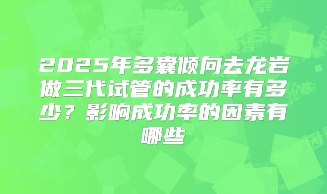 2025年多囊倾向去龙岩做三代试管的成功率有多少?影响成功率的因素有哪些