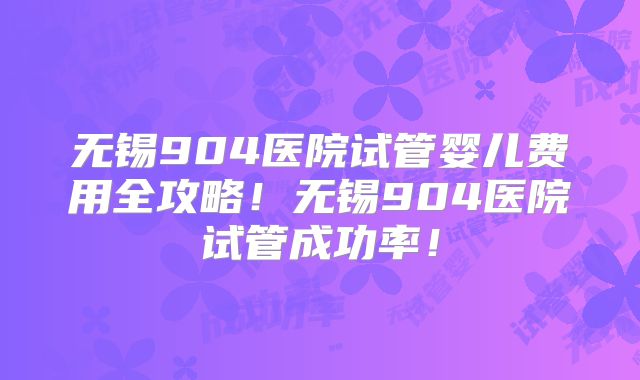 无锡904医院试管婴儿费用全攻略！无锡904医院试管成功率！