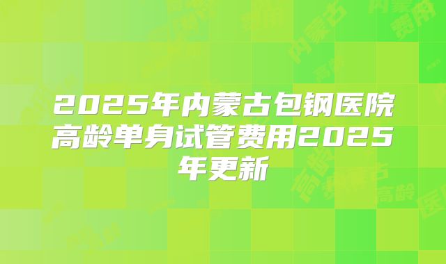 2025年内蒙古包钢医院高龄单身试管费用2025年更新