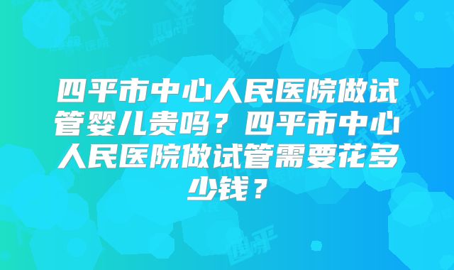 四平市中心人民医院做试管婴儿贵吗？四平市中心人民医院做试管需要花多少钱？