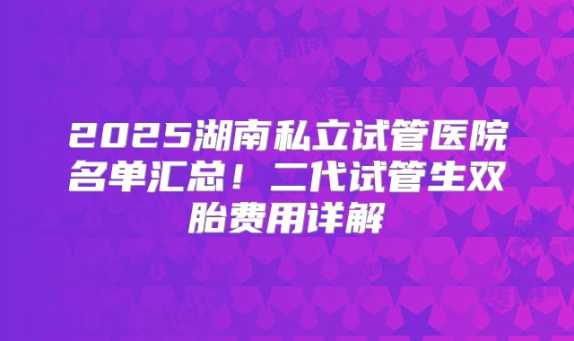 2025湖南私立试管医院名单汇总!二代试管生双胎费用详解