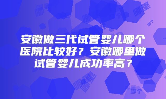 安徽做三代试管婴儿哪个医院比较好？安徽哪里做试管婴儿成功率高？