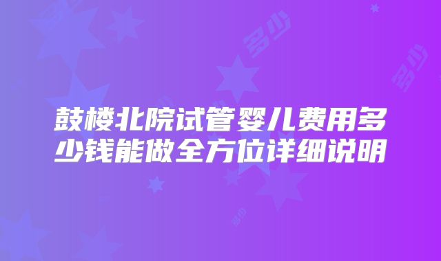 鼓楼北院试管婴儿费用多少钱能做全方位详细说明