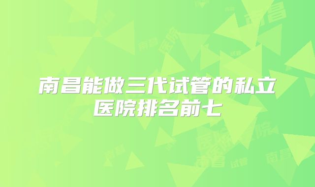 南昌能做三代试管的私立医院排名前七