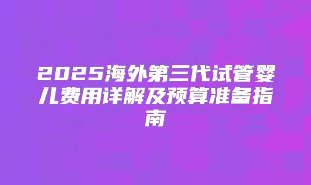 2025海外第三代试管婴儿费用详解及预算准备指南