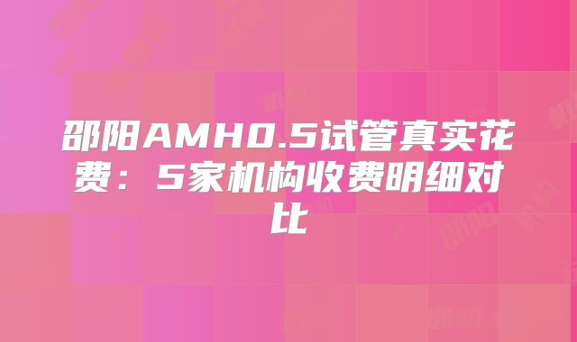 邵阳AMH0.5试管真实花费:5家机构收费明细对比