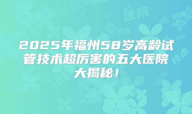 2025年福州58岁高龄试管技术超厉害的五大医院大揭秘！
