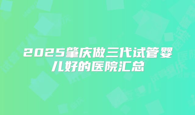 2025肇庆做三代试管婴儿好的医院汇总