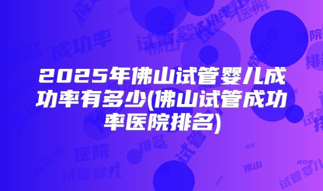 2025年佛山试管婴儿成功率有多少(佛山试管成功率医院排名)