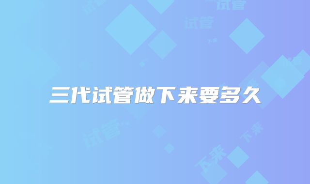 三代试管做下来要多久