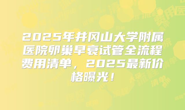 2025年井冈山大学附属医院卵巢早衰试管全流程费用清单，2025最新价格曝光！