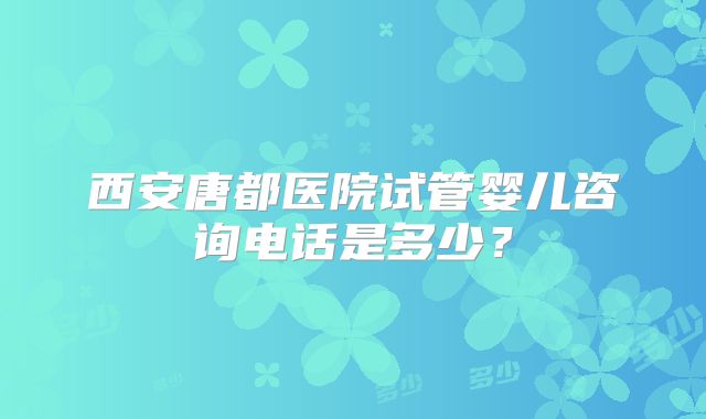 西安唐都医院试管婴儿咨询电话是多少？