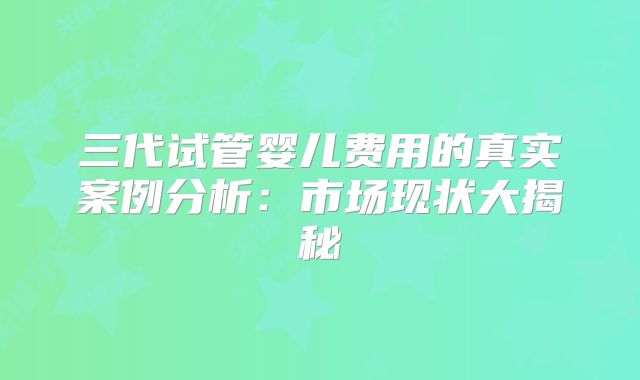三代试管婴儿费用的真实案例分析:市场现状大揭秘
