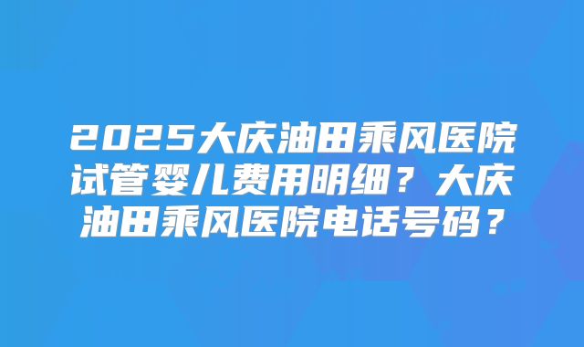 2025大庆油田乘风医院试管婴儿费用明细？大庆油田乘风医院电话号码？