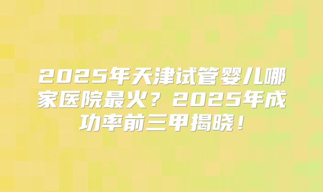 2025年天津试管婴儿哪家医院最火？2025年成功率前三甲揭晓！