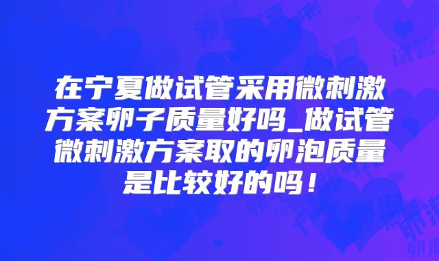 在宁夏做试管采用微刺激方案卵子质量好吗_做试管微刺激方案取的卵泡质量是比较好的吗！