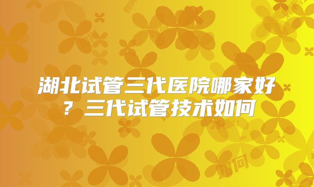 湖北试管三代医院哪家好?三代试管技术如何