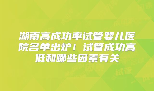 湖南高成功率试管婴儿医院名单出炉！试管成功高低和哪些因素有关