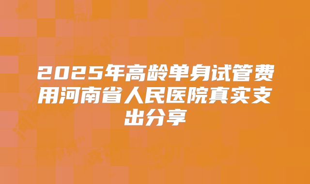 2025年高龄单身试管费用河南省人民医院真实支出分享