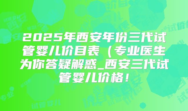 2025年西安年份三代试管婴儿价目表（专业医生为你答疑解惑_西安三代试管婴儿价格！