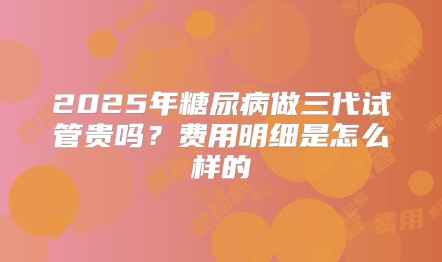 2025年糖尿病做三代试管贵吗？费用明细是怎么样的