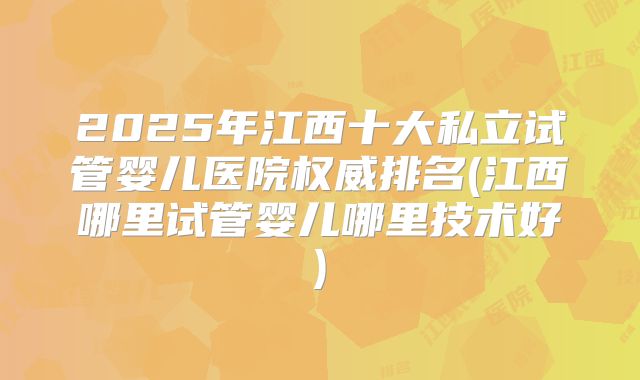 2025年江西十大私立试管婴儿医院权威排名(江西哪里试管婴儿哪里技术好)