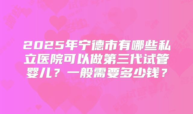 2025年宁德市有哪些私立医院可以做第三代试管婴儿？一般需要多少钱？