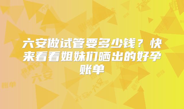 六安做试管要多少钱？快来看看姐妹们晒出的好孕账单