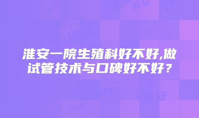 淮安一院生殖科好不好,做试管技术与口碑好不好？