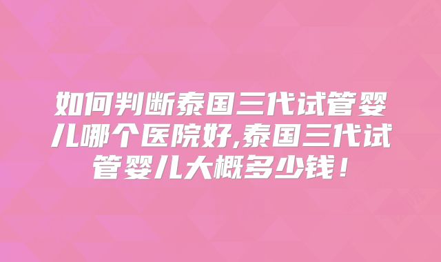 如何判断泰国三代试管婴儿哪个医院好,泰国三代试管婴儿大概多少钱！