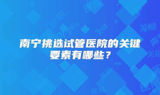 南宁挑选试管医院的关键要素有哪些？
