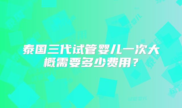 泰国三代试管婴儿一次大概需要多少费用？