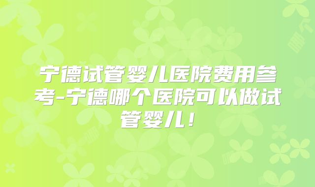 宁德试管婴儿医院费用参考-宁德哪个医院可以做试管婴儿！