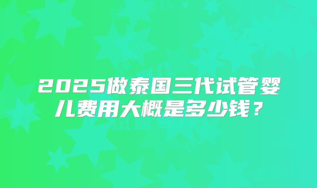 2025做泰国三代试管婴儿费用大概是多少钱？