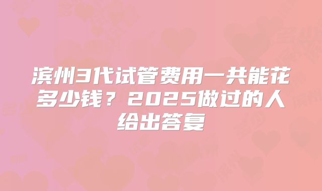 滨州3代试管费用一共能花多少钱？2025做过的人给出答复