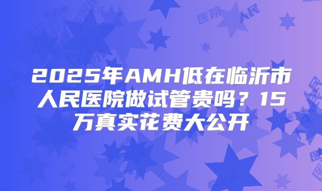 2025年AMH低在临沂市人民医院做试管贵吗？15万真实花费大公开