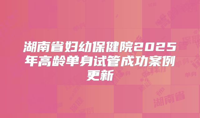 湖南省妇幼保健院2025年高龄单身试管成功案例更新