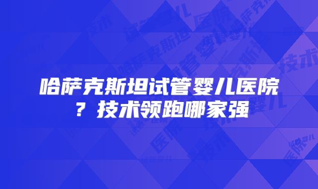 哈萨克斯坦试管婴儿医院？技术领跑哪家强
