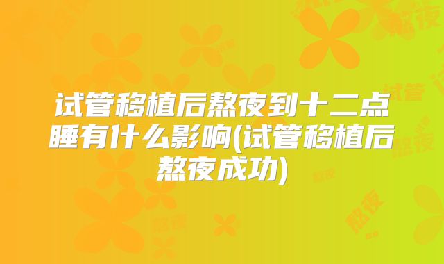 试管移植后熬夜到十二点睡有什么影响(试管移植后熬夜成功)