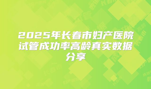 2025年长春市妇产医院试管成功率高龄真实数据分享