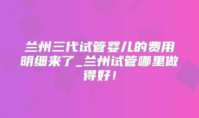 兰州三代试管婴儿的费用明细来了_兰州试管哪里做得好！